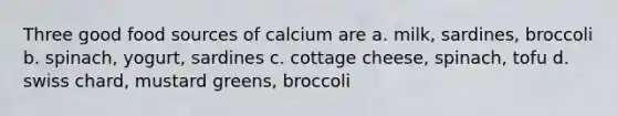 Three good food sources of calcium are a. milk, sardines, broccoli b. spinach, yogurt, sardines c. cottage cheese, spinach, tofu d. swiss chard, mustard greens, broccoli