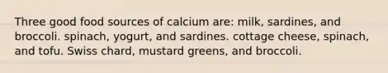 Three good food sources of calcium are: milk, sardines, and broccoli. spinach, yogurt, and sardines. cottage cheese, spinach, and tofu. Swiss chard, mustard greens, and broccoli.