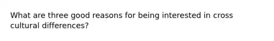 What are three good reasons for being interested in cross cultural differences?