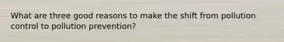 What are three good reasons to make the shift from pollution control to pollution prevention?
