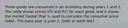 Three goods are consumed in an economy during years 1 and 2. The table shows prices (P1 and P2) for each good, and it shows the market basket that is used to calculate the consumer price index. The base year is year 1. (look at word doc)