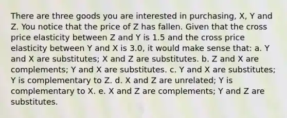 There are three goods you are interested in purchasing, X, Y and Z. You notice that the price of Z has fallen. Given that the cross price elasticity between Z and Y is 1.5 and the cross price elasticity between Y and X is 3.0, it would make sense that: a. Y and X are substitutes; X and Z are substitutes. b. Z and X are complements; Y and X are substitutes. c. Y and X are substitutes; Y is complementary to Z. d. X and Z are unrelated; Y is complementary to X. e. X and Z are complements; Y and Z are substitutes.