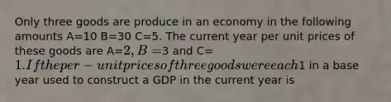 Only three goods are produce in an economy in the following amounts A=10 B=30 C=5. The current year per unit prices of these goods are A=2, B=3 and C=1. If the per-unit prices of three goods were each1 in a base year used to construct a GDP in the current year is