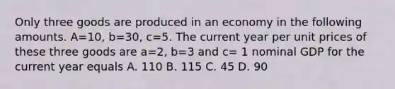 Only three goods are produced in an economy in the following amounts. A=10, b=30, c=5. The current year per unit prices of these three goods are a=2, b=3 and c= 1 nominal GDP for the current year equals A. 110 B. 115 C. 45 D. 90