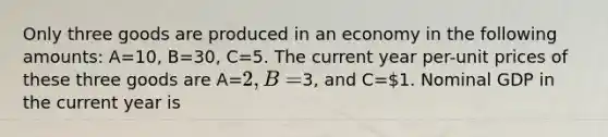 Only three goods are produced in an economy in the following amounts: A=10, B=30, C=5. The current year per-unit prices of these three goods are A=2, B=3, and C=1. Nominal GDP in the current year is