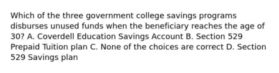 Which of the three government college savings programs disburses unused funds when the beneficiary reaches the age of 30? A. Coverdell Education Savings Account B. Section 529 Prepaid Tuition plan C. None of the choices are correct D. Section 529 Savings plan