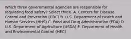 Which three governmental agencies are responsible for regulating food safety? Select three. A. Centers for Disease Control and Prevention (CDC) B. U.S. Department of Health and Human Services (HHS) C. Food and Drug Administration (FDA) D. U.S. Department of Agriculture (USDA) E. Department of Health and Environmental Control (HEC)