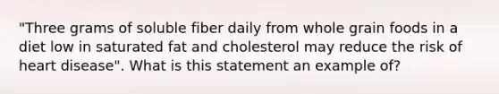 "Three grams of soluble fiber daily from whole grain foods in a diet low in saturated fat and cholesterol may reduce the risk of heart disease". What is this statement an example of?