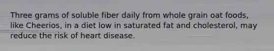 Three grams of soluble fiber daily from whole grain oat foods, like Cheerios, in a diet low in saturated fat and cholesterol, may reduce the risk of heart disease.