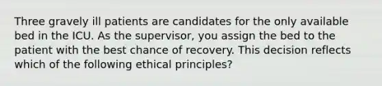 Three gravely ill patients are candidates for the only available bed in the ICU. As the supervisor, you assign the bed to the patient with the best chance of recovery. This decision reflects which of the following ethical principles?