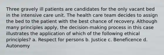 Three gravely ill patients are candidates for the only vacant bed in the intensive care unit. The health care team decides to assign the bed to the patient with the best chance of recovery. Although many principles apply, the decision-making process in this case illustrates the application of which of the following ethical principles? a. Respect for persons b. Justice c. Beneficence d. Autonomy