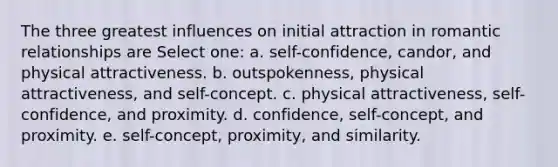 The three greatest influences on initial attraction in romantic relationships are Select one: a. self-confidence, candor, and physical attractiveness. b. outspokenness, physical attractiveness, and self-concept. c. physical attractiveness, self-confidence, and proximity. d. confidence, self-concept, and proximity. e. self-concept, proximity, and similarity.