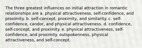 The three greatest influences on initial attraction in romantic relationships are a. physical attractiveness, self-confidence, and proximity. b. self-concept, proximity, and similarity. c. self-confidence, candor, and physical attractiveness. d. confidence, self-concept, and proximity. e. physical attractiveness, self-confidence, and proximity. outspokenness, physical attractiveness, and self-concept.