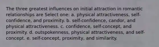 The three greatest influences on initial attraction in romantic relationships are Select one: a. physical attractiveness, self-confidence, and proximity. b. self-confidence, candor, and physical attractiveness. c. confidence, self-concept, and proximity. d. outspokenness, physical attractiveness, and self-concept. e. self-concept, proximity, and similarity.