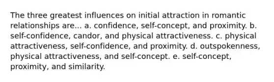 The three greatest influences on initial attraction in romantic relationships are... a. confidence, self-concept, and proximity. b. self-confidence, candor, and physical attractiveness. c. physical attractiveness, self-confidence, and proximity. d. outspokenness, physical attractiveness, and self-concept. e. self-concept, proximity, and similarity.