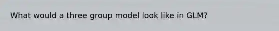 What would a three group model look like in GLM?