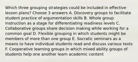 Which three grouping strategies could be included in effective lesson plans? Choose 3 answers A. Discovery groups to facilitate student practice of argumentation skills B. Whole group instruction as a stage for differentiating readiness levels C. Collaborative groups share decision making while working for a common goal D. Flexible grouping in which students might be members of more than one group E. Socratic seminars as a means to have individual students read and discuss various texts F. Cooperative learning groups in which mixed ability groups of students help one another learn academic content