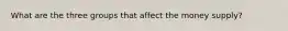 What are the three groups that affect the money supply?
