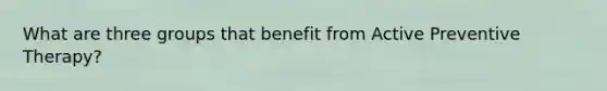 What are three groups that benefit from Active Preventive Therapy?