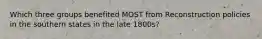 Which three groups benefited MOST from Reconstruction policies in the southern states in the late 1800s?