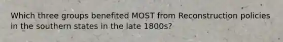 Which three groups benefited MOST from Reconstruction policies in the southern states in the late 1800s?