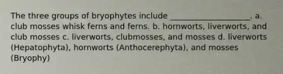 The three groups of bryophytes include ____________________. a. club mosses whisk ferns and ferns. b. hornworts, liverworts, and club mosses c. liverworts, clubmosses, and mosses d. liverworts (Hepatophyta), hornworts (Anthocerephyta), and mosses (Bryophy)