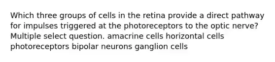 Which three groups of cells in the retina provide a direct pathway for impulses triggered at the photoreceptors to the optic nerve? Multiple select question. amacrine cells horizontal cells photoreceptors bipolar neurons ganglion cells