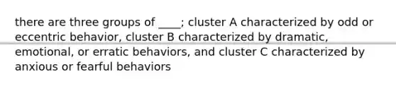 there are three groups of ____; cluster A characterized by odd or eccentric behavior, cluster B characterized by dramatic, emotional, or erratic behaviors, and cluster C characterized by anxious or fearful behaviors