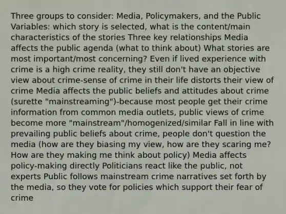 Three groups to consider: Media, Policymakers, and the Public Variables: which story is selected, what is the content/main characteristics of the stories Three key relationships Media affects the public agenda (what to think about) What stories are most important/most concerning? Even if lived experience with crime is a high crime reality, they still don't have an objective view about crime-sense of crime in their life distorts their view of crime Media affects the public beliefs and attitudes about crime (surette "mainstreaming")-because most people get their crime information from common media outlets, public views of crime become more "mainstream"/homogenized/similar Fall in line with prevailing public beliefs about crime, people don't question the media (how are they biasing my view, how are they scaring me? How are they making me think about policy) Media affects policy-making directly Politicians react like the public, not experts Public follows mainstream crime narratives set forth by the media, so they vote for policies which support their fear of crime