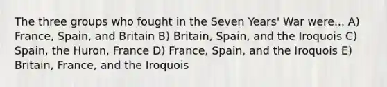 The three groups who fought in the Seven Years' War were... A) France, Spain, and Britain B) Britain, Spain, and the Iroquois C) Spain, the Huron, France D) France, Spain, and the Iroquois E) Britain, France, and the Iroquois