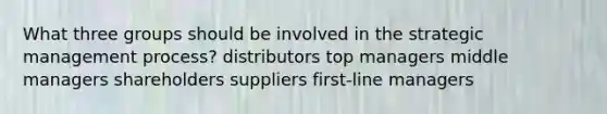 What three groups should be involved in the strategic management process? distributors top managers middle managers shareholders suppliers first-line managers