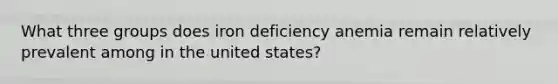 What three groups does iron deficiency anemia remain relatively prevalent among in the united states?