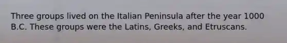 Three groups lived on the Italian Peninsula after the year 1000 B.C. These groups were the Latins, Greeks, and Etruscans.