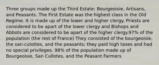 Three groups made up the Third Estate: Bourgeoisie, Artisans, and Peasants. The First Estate was the highest class in the Old Regime. It is made up of the lower and higher clergy. Priests are considered to be apart of the lower clergy and Bishops and Abbots are considered to be apart of the higher clergy.97% of the population (the rest of France) They consisted of the bourgeoisie, the san-culottes, and the peasants; they paid high taxes and had no special privileges. 98% of the population made up of Bourgeoisie, San Cullotes, and the Peasant Farmers