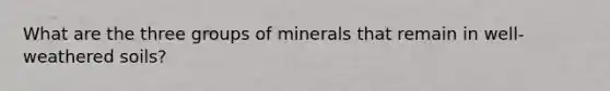 What are the three groups of minerals that remain in well-weathered soils?