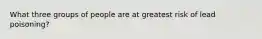 What three groups of people are at greatest risk of lead poisoning?