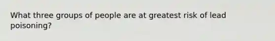 What three groups of people are at greatest risk of lead poisoning?