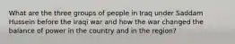 What are the three groups of people in Iraq under Saddam Hussein before the Iraqi war and how the war changed the balance of power in the country and in the region?