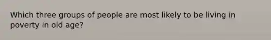 Which three groups of people are most likely to be living in poverty in old age?