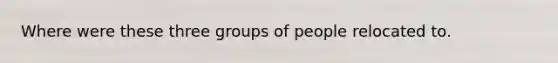 Where were these three groups of people relocated to.