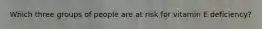 Which three groups of people are at risk for vitamin E deficiency?