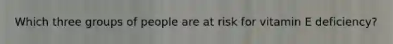 Which three groups of people are at risk for vitamin E deficiency?