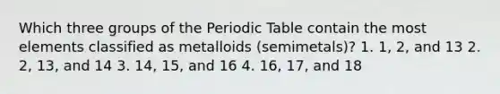 Which three groups of the Periodic Table contain the most elements classified as metalloids (semimetals)? 1. 1, 2, and 13 2. 2, 13, and 14 3. 14, 15, and 16 4. 16, 17, and 18