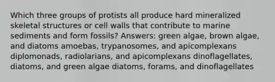 Which three groups of protists all produce hard mineralized skeletal structures or cell walls that contribute to marine sediments and form fossils? Answers: green algae, brown algae, and diatoms amoebas, trypanosomes, and apicomplexans diplomonads, radiolarians, and apicomplexans dinoflagellates, diatoms, and green algae diatoms, forams, and dinoflagellates