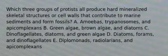 Which three groups of protists all produce hard mineralized skeletal structures or cell walls that contribute to marine sediments and form fossils? A. Amoebas, trypanosomes, and apicomplexans B. Green algae, brown algae, and diatoms C. Dinoflagellates, diatoms, and green algae D. Diatoms, forams, and dinoflagellates E. Diplomonads, radiolarians, and apicomplexans