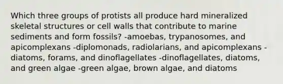 Which three groups of protists all produce hard mineralized skeletal structures or cell walls that contribute to marine sediments and form fossils? -amoebas, trypanosomes, and apicomplexans -diplomonads, radiolarians, and apicomplexans -diatoms, forams, and dinoflagellates -dinoflagellates, diatoms, and green algae -green algae, brown algae, and diatoms