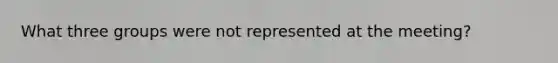 What three groups were not represented at the meeting?