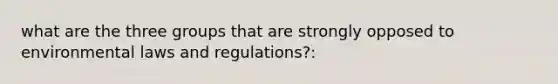 what are the three groups that are strongly opposed to environmental laws and regulations?: