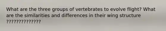 What are the three groups of vertebrates to evolve flight? What are the similarities and differences in their wing structure ??????????????