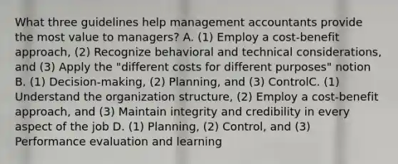 What three guidelines help management accountants provide the most value to​ managers? A. (1) Employ a​ cost-benefit approach,​ (2) Recognize behavioral and technical​ considerations, and​ (3) Apply the​ "different costs for different​ purposes" notion B. (1) Decision-making,​ (2) Planning, and​ (3) ControlC. (1) Understand the organization​ structure, (2) Employ a​ cost-benefit approach, and​ (3) Maintain integrity and credibility in every aspect of the job D. (1) Planning,​ (2) Control, and​ (3) Performance evaluation and learning